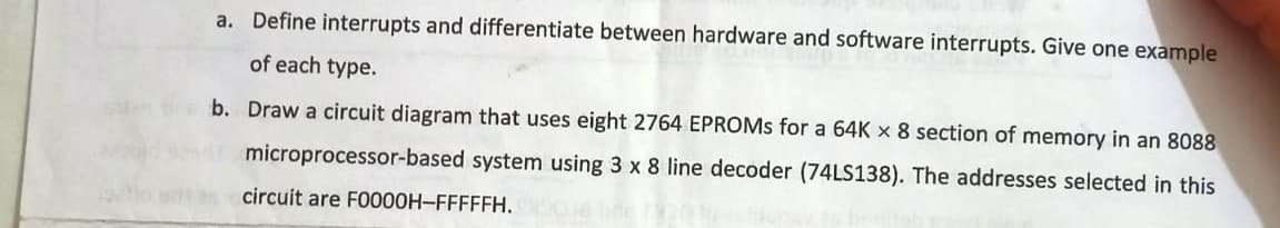a. Define interrupts and differentiate between hardware and software interrupts. Give one example
of each type.
b. Draw a circuit diagram that uses eight 2764 EPROMS for a 64K x 8 section of memory in an 8088
microprocessor-based system using 3 x 8 line decoder (74LS138). The addresses selected in this
circuit are FO000H-FFFFFH.
