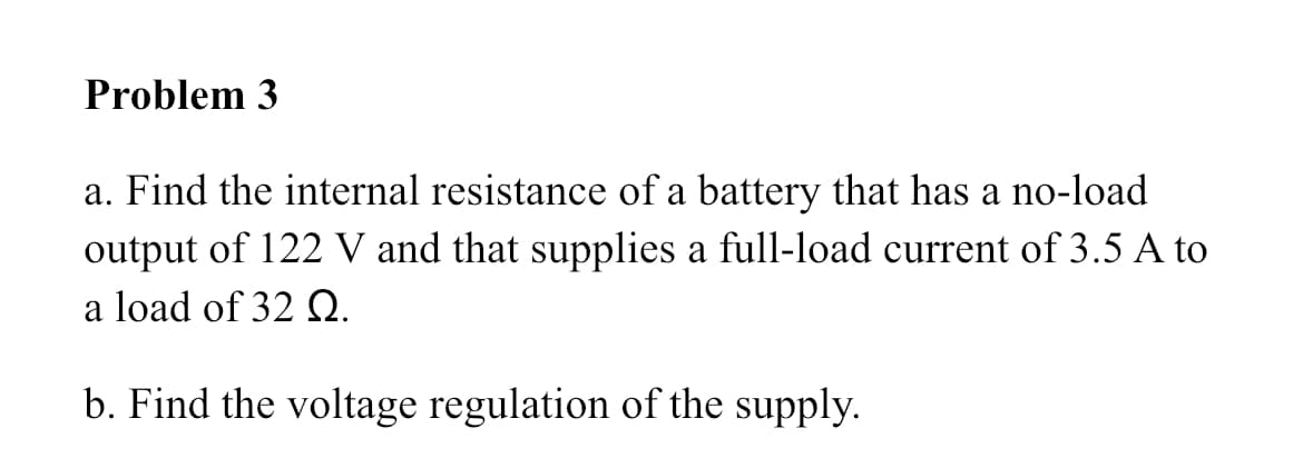 Problem 3
a. Find the internal resistance of a battery that has a no-load
output of 122 V and that supplies a full-load current of 3.5 A to
a load of 32 Q.
b. Find the voltage regulation of the supply.