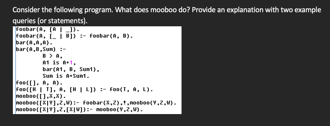 Consider the following program. What does mooboo do? Provide an explanation with two example
queries (or statements).
foobar (A, [A| _]).
foobar (A, [ | B]) :- foobar (A, B).
bar (A, A,A).
bar(A,B,Sum) :-
B > A,
A1 is A+1,
bar(A1, B, Sum1),
Sum is A+Sum1.
foo([], A, A).
foo([H | T], A, [H | L]D :- foo(T, A, L).
mooboo([],X,X).
mooboo ([X|Y],2, W) :- foobar(X,2),!,moob00 (Y,2,W).
mooboo( [X|Y],2,[X|W]):- mooboo(Y,2,W).
