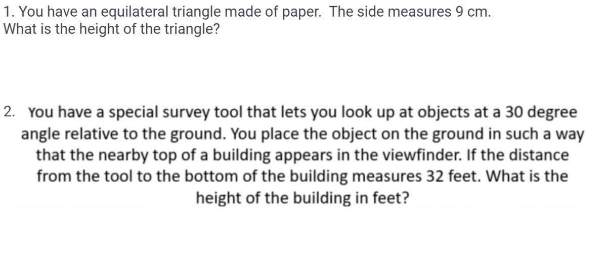1. You have an equilateral triangle made of paper. The side measures 9 cm.
What is the height of the triangle?
2. You have a special survey tool that lets you look up at objects at a 30 degree
angle relative to the ground. You place the object on the ground in such a way
that the nearby top of a building appears in the viewfinder. If the distance
from the tool to the bottom of the building measures 32 feet. What is the
height of the building in feet?

