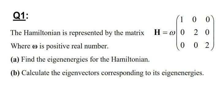 Q1:
The Hamiltonian is represented by the matrix H = @ 0
2 0
Where o is positive real number.
0.
0 2
(a) Find the eigenenergies for the Hamiltonian.
(b) Calculate the eigenvectors corresponding to its eigenenergies.
