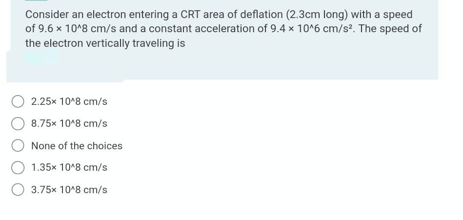Consider an electron entering a CRT area of deflation (2.3cm long) with a speed
of 9.6 x 10^8 cm/s and a constant acceleration of 9.4 x 10^6 cm/s2. The speed of
the electron vertically traveling is
2.25x 10^8 cm/s
8.75x 10^8 cm/s
None of the choices
1.35x 10^8 cm/s
3.75x 10^8 cm/s
