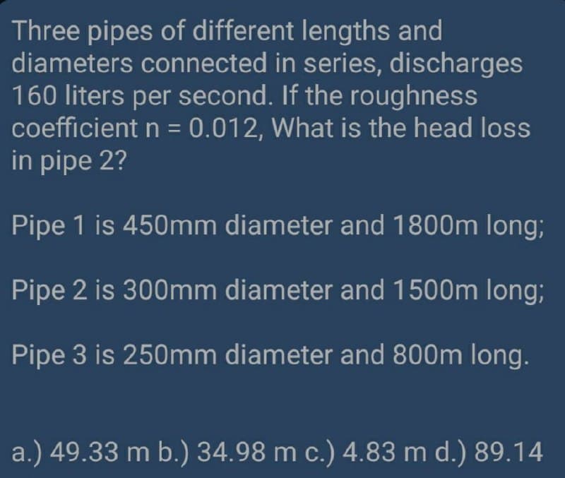 Three pipes of different lengths and
diameters connected in series, discharges
160 liters per second. If the roughness
coefficient n = 0.012, What is the head loss
in pipe 2?
%3D
Pipe 1 is 450mm diameter and 1800m long;
Pipe 2 is 300mm diameter and 1500m long;
Pipe 3 is 250mm diameter and 800m long.
a.) 49.33 m b.) 34.98 m c.) 4.83 m d.) 89.14
