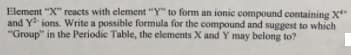 Element "X" reacts with element "Y" to form an ionic compound containing X
and Y ions. Write a possible formula for the compound and suggest to which
"Group" in the Periodie Table, the elements X and Y may belong to?
