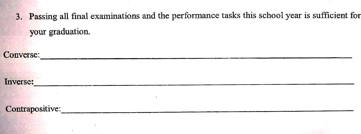 3. Passing all final examinations and the performance tasks this school year is sufficient for
your graduation.
Converse:
Inverse:
Contrapositive:
