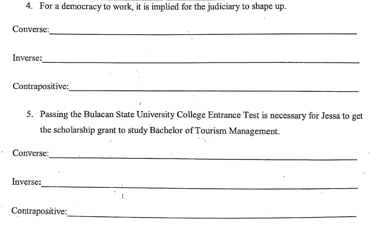 4. For a democracy to work, it is implied for the judiciary to shape up.
Converse:
Inverse:
Contrapositive:
5. Passing the Bulacan State University College Entrance Test is necessary for Jessa to get
the scholarship grant to study Bachelor of Tourism Management.
Converse:
Inverse:
Contrapositive:
