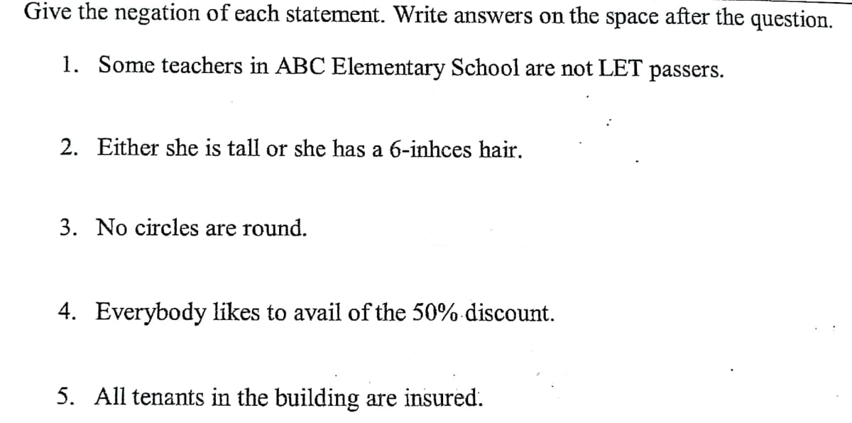 Give the negation of each statement. Write answers on the space after the question.
1. Some teachers in ABC Elementary School are not LET passers.
2. Either she is tall or she has a 6-inhces hair.
3. No circles are round.
4. Everybody likes to avail of the 50% discount.
5. All tenants in the building are insured.
