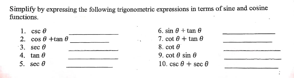 Simplify by expressing the following trigonometric expressions in terms of sine and cosine
functions.
6. sin 0 + tan 0
7. cot 0 + tan 0
8. cot 0
9. cot 0 sin 0
10. csc 0 + sec 0
1. csc e
2. cos 0 +tan 0
3. sec 6
4. tan 0
5. sec 0
