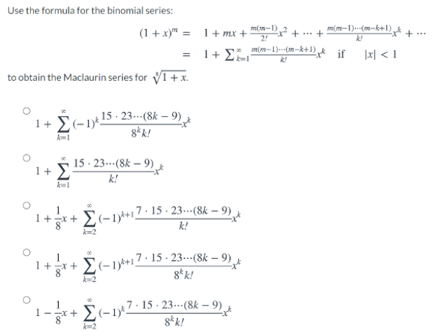 Use the formula for the binomial series:
(1 +x)" = 1+ mx +
m(1n–1) 2
2!
m(m-1)..-(m-k+1) t
k!
+.+
+
m(m-1)---(m-k+1)k if
|x| < 1
k!
to obtain the Maclaurin series for V1+ x.
1+ E(-1)*15 - 23-(8k – 9)
8*k!
k=1
15 · 23.-(8k – 9).
1+ 2
k!
1
+일+
,7 · 15 · 23-·(8k – 9).
k!
k-2
+r+ E(-1*+17 · 15 - 23--(8k – 9) x
8* k!
:+ E(-1)Z- 15 - 23...(8k – 9).
8*k!
k=2
