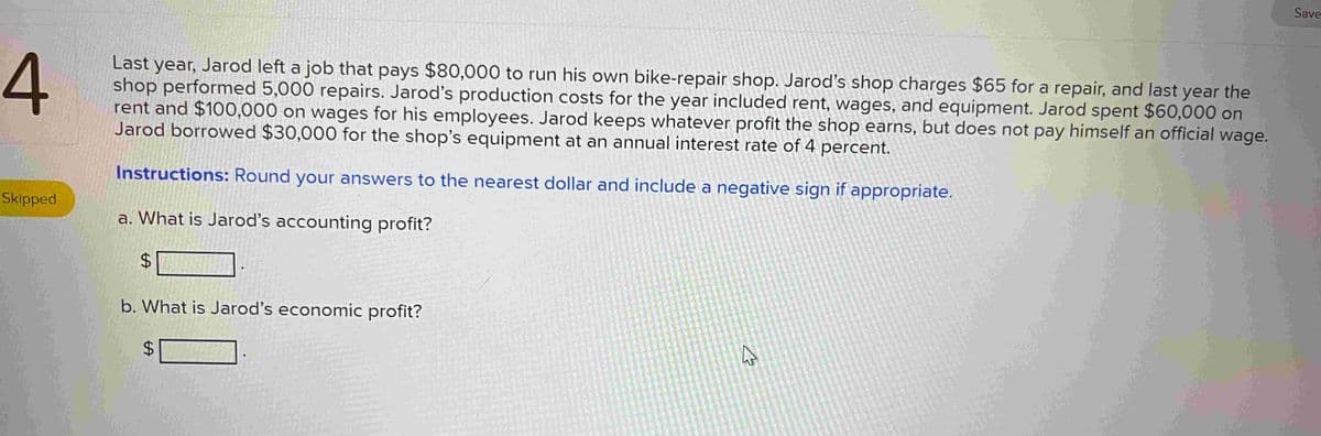 4
Last year, Jarod left a job that pays $80,000 to run his own bike-repair shop. Jarod's shop charges $65 for a repair, and last year the
shop performed 5,000 repairs. Jarod's production costs for the year included rent, wages, and equipment. Jarod spent $60,000 on
rent and $100,000 on wages for his employees. Jarod keeps whatever profit the shop earns, but does not pay himself an official wage.
Jarod borrowed $30,000 for the shop's equipment at an annual interest rate of 4 percent.
Instructions: Round your answers to the nearest dollar and include a negative sign if appropriate.
a. What is Jarod's accounting profit?
Skipped
$
b. What is Jarod's economic profit?
$
il
4
Save