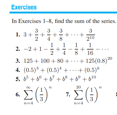 Exercises
In Exercises 1–8, find the sum of the series.
3
1. 3+
2
3
3
+..
8
1
3
4
210
1
+
2
1
1
2. -2+1-
4
8
16
3. 125 + 100 + 80 + · · · + 125(0.8)²º
4. (0.5)³ + (0.5)ª + -
5. b5 + 66 + 67 + b° + 6° + b!0
..+ (0.5)*
n
20
6. E
7. EG)
3
n=4
3
n=4
+
+
