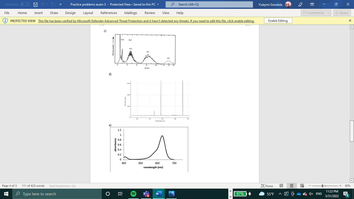 AutoSave O Off
Practice problems exam 3 - Protected View - Saved to this PC -
P Search (Alt+Q)
Yuleymi Gondola
File
Home
Insert
Draw
Design
Layout
References
Mailings
Review
View
Help
P Comments v
A Share
i) PROTECTED VIEW This file has been verified by Microsoft Defender Advanced Threat Protection and it hasn't detected any threats. If you need to edit this file, click enable editing.
Enable Editing
c)
d)
1.2
1
0.8
0.6
0.4
0.2
400
500
600
700
wavelength (nm)
Page 4 of 5
111 of 625 words Text Predictions: On
D Focus
80%
11:23 PM
O Type here to search
97%
55°F
4x ENG
W
3/31/2022
absorbance
近
