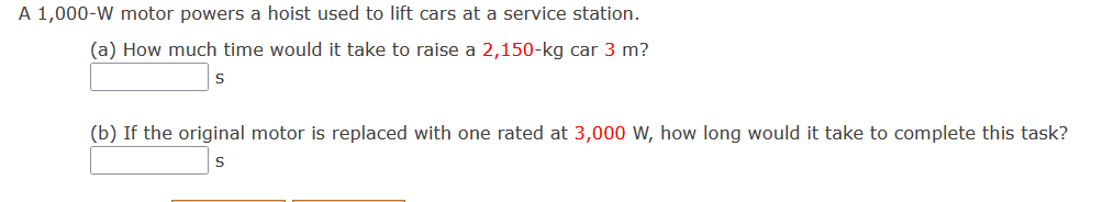 A 1,000-W motor powers a hoist used to lift cars at a service station.
(a) How much time would it take to raise a 2,150-kg car 3 m?
(b) If the original motor is replaced with one rated at 3,000 W, how long would it take to complete this task?
