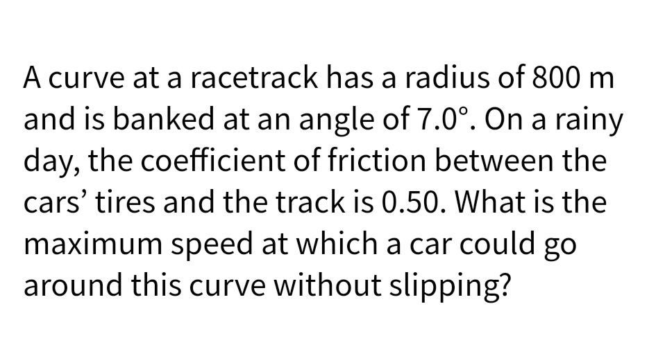 A curve at a racetrack has a radius of 800 m
and is banked at an angle of 7.0°. On a rainy
day, the coefficient of friction between the
cars' tires and the track is 0.50. What is the
maximum speed at which a car could go
around this curve without slipping?
