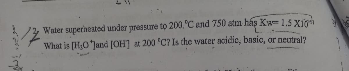 ":
Water superheated under pressure tọ 200,°C and 750 atm. hás Kw= 1.5 X10h
What is [H3O "Jand [OH] at 200 °C? Is the water acidic, basic, or neutral?
