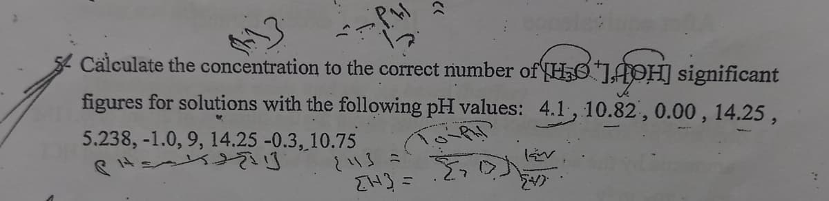 Calculate the concentration to the correct number of HO"JAPH] significant
figures for solutions with the following pH values: 4.1, 10.82, 0.00 , 14.25 ,
5.238, -1.0, 9, 14.25 -0.3, 10.75
