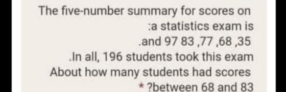 The five-number summary for scores on
a statistics exam is
.and 97 83,77,68,35
In all, 196 students took this exam
About how many students had scores
* ?between 68 and 83
