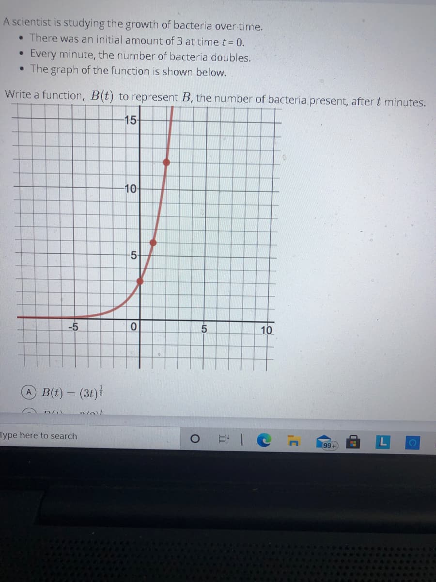 A scientist is studying the growth of bacteria over time.
• There was an initial amount of 3 at time t= 0.
Every minute, the number of bacteria doubles.
The graph of the function is shown below.
Write a function, B(t) to represent B, the number of bacteria present, after t minutes.
15
10-
-5-
-5
5.
10
B(t) = (3t)
Type here to search
99+
to
