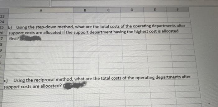 A
D
23
24
25 b) Using the step-down method, what are the total costs of the operating departments after
26 support costs are allocated if the support department having the highest cost is allocated
first?
7
8
9
D
1
c) Using the reciprocal method, what are the total costs of the operating departments after
support costs are allocated?