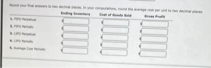 Round your final answers to two decimal places. In your computations, round the average cost per unit to two decimal places.
Gross Profit
Ending Inventory
Cost of Goods Sold
1. FIFO Perpetual
2. FIFO Periodic
3. LIFO Perpetual
4. LIFO Periodic
5. Average Cost Periodic
