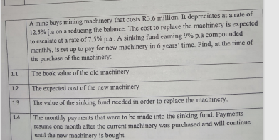 1.1
1.2
1.3
14
A mine buys mining machinery that costs R3.6 million. It depreciates at a rate of
12.5% [a on a reducing the balance. The cost to replace the machinery is expected
to escalate at a rate of 7.5% p.a. A sinking fund earning 9% p.a compounded
monthly, is set up to pay for new machinery in 6 years' time. Find, at the time of
the purchase of the machinery:
The book value of the old machinery
The expected cost of the new machinery
The value of the sinking fund needed in order to replace the machinery.
The monthly payments that were to be made into the sinking fund. Payments
resume one month after the current machinery was purchased and will continue
until the new machinery is bought.