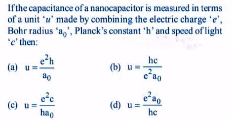 Ifthe capacitance of a nanocapacitor is measured in terms
of a unit 'u' made by combining the electric charge 'e',
Bohr radius 'a,', Planck's constant 'h' and speed of light
'c' then:
e2h
(a) u
ao
he
(b) u
eao
e?c
(c) u =
hao
(d) u =
he
