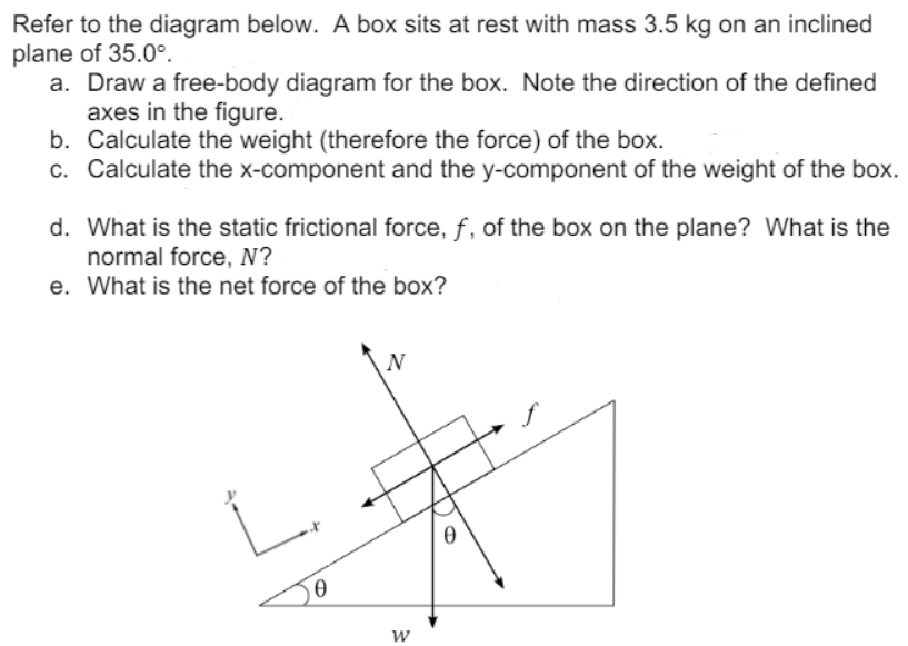 Refer to the diagram below. A box sits at rest with mass 3.5 kg on an inclined
plane of 35.0°.
a. Draw a free-body diagram for the box. Note the direction of the defined
axes in the figure.
b. Calculate the weight (therefore the force) of the box.
c. Calculate the x-component and the y-component of the weight of the box.
d. What is the static frictional force, f, of the box on the plane? What is the
normal force, N?
e. What is the net force of the box?
N
w
