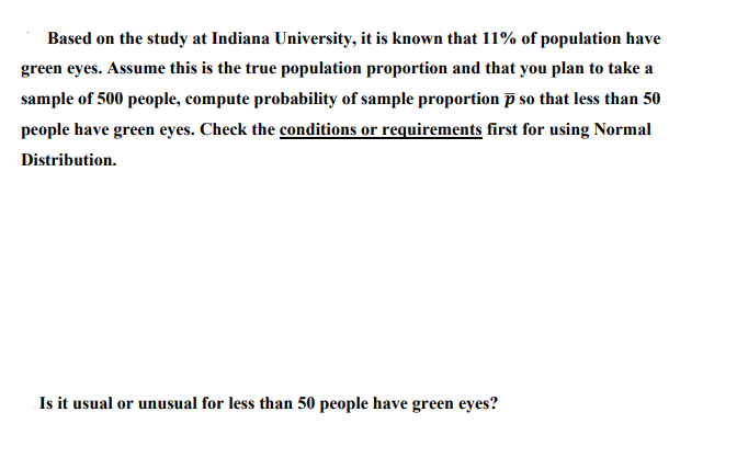 Based on the study at Indiana University, it is known that 11% of population have
green eyes. Assume this is the true population proportion and that you plan to take a
sample of 500 people, compute probability of sample proportion P so that less than 50
people have green eyes. Check the conditions or requirements first for using Normal
Distribution.
Is it usual or unusual for less than 50 people have green eyes?
