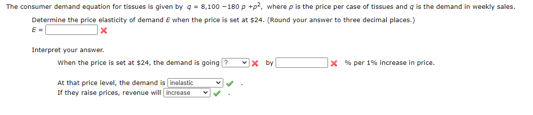 The consumer demand equation for tissues is given by q = 8,100 - 180 p +p2, where p is the price per case of tissues and g is the demand in weekly sales.
Determine the price elasticity of demand E when the price is set at $24. (Round your answer to three decimal places.)
E =
Interpret your answer.
When the price is set at $24, the demand is going ?
by
X % per 1% increase in price.
At that price level, the demand is inelastic
If they raise prices, revenue will increase
