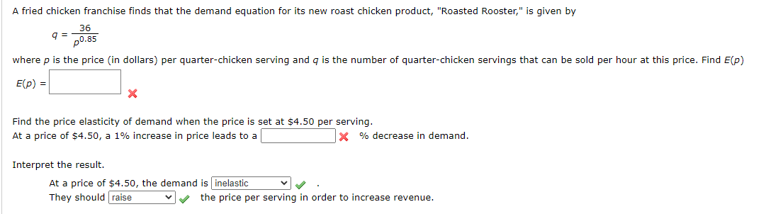 A fried chicken franchise finds that the demand equation for its new roast chicken product, "Roasted Rooster," is given by
36
q =
p0.85
where p is the price (in dollars) per quarter-chicken serving and q is the number of quarter-chicken servings that can be sold per hour at this price. Find E(p)
E(p) =
Find the price elasticity of demand when the price is set at $4.50 per serving.
At a price of $4.50, a 1% increase in price leads to a
X % decrease in demand.
Interpret the result.
At a price of $4.50, the demand is inelastic
They should raise
the price per serving in order to increase revenue.
