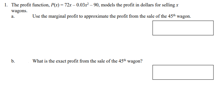 1. The profit function, P(x) = 72x – 0.03x² – 90, models the profit in dollars for selling x
wagons.
Use the marginal profit to approximate the profit from the sale of the 45th wagon.
а.
b.
What is the exact profit from the sale of the 45th wagon?
