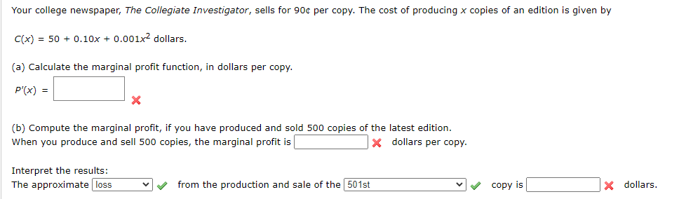Your college newspaper, The Collegiate Investigator, sells for 90c per copy. The cost of producing x copies of an edition is given by
C(x) = 50 + 0.10x + 0.001x dollars.
(a) Calculate the marginal profit function, in dollars per copy.
P'(x) =
(b) Compute the marginal profit, if you have produced and sold 500 copies of the latest edition.
When you produce and sell 500 copies, the marginal profit is
x dollars per copy.
Interpret the results:
The approximate loss
from the production and sale of the 501st
v copy is
X dollars.
