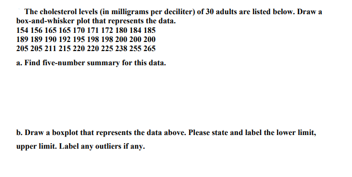 The cholesterol levels (in milligrams per deciliter) of 30 adults are listed below. Draw a
box-and-whisker plot that represents the data.
154 156 165 165 170 171 172 180 184 185
189 189 190 192 195 198 198 200 200 200
205 205 211 215 220 220 225 238 255 265
a. Find five-number summary for this data.
b. Draw a boxplot that represents the data above. Please state and label the lower limit,
upper limit. Label any outliers if any.
