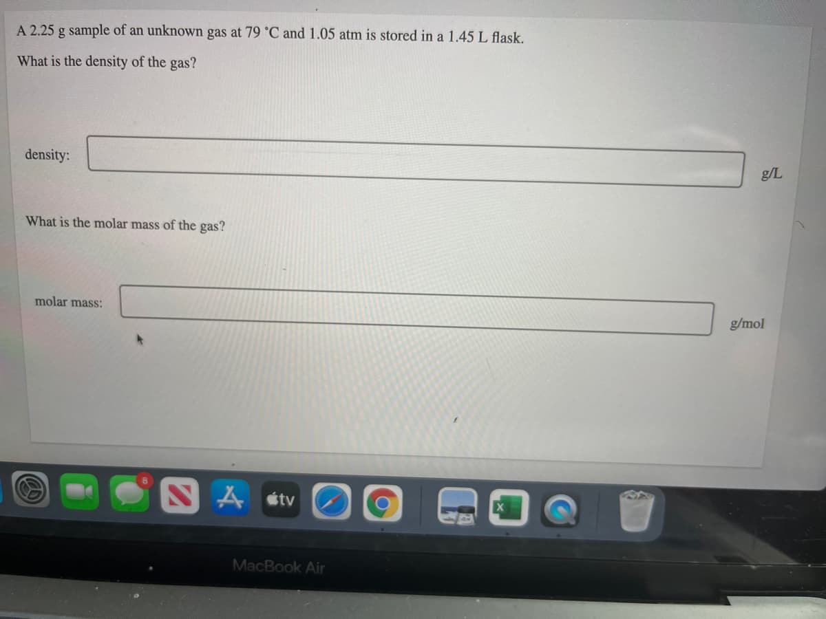 A 2.25 g sample of an unknown gas at 79 °C and 1.05 atm is stored in a 1.45 L flask,
What is the density of the gas?
density:
g/L
What is the molar mass of the gas?
molar mass:
g/mol
A stv
MacBook Air
