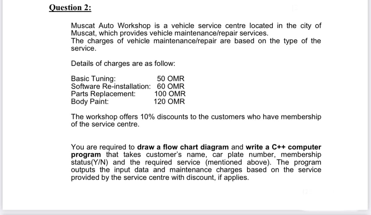 Question 2:
Muscat Auto Workshop is a vehicle service centre located in the city of
Muscat, which provides vehicle maintenance/repair services.
The charges of vehicle maintenance/repair are based on the type of the
service.
Details of charges are as follow:
Basic Tuning:
Software Re-installation: 60 OMR
Parts Replacement:
Body Paint:
50 OMR
100 OMR
120 OMR
The workshop offers 10% discounts to the customers who have membership
of the service centre.
You are required to draw a flow chart diagram and write a C++ computer
program that takes customer's name, car plate number, membership
status(Y/N) and the required service (mentioned above). The program
outputs the input data and maintenance charges based on the service
provided by the service centre with discount, if applies.
