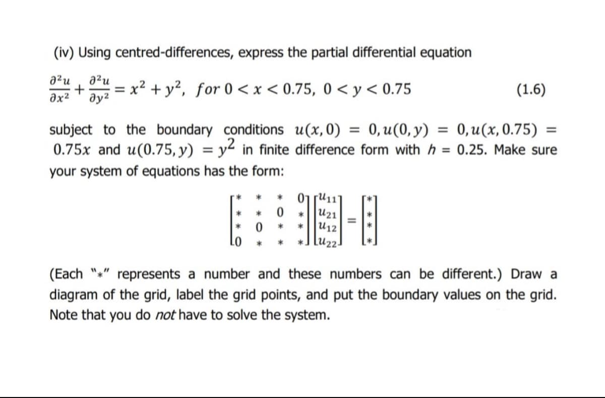 (iv) Using centred-differences, express the partial differential equation
a'u
x² + y?, for 0 < x < 0.75, 0 < y < 0.75
(1.6)
ax2
ду?
0, u(0, y)
0, u(x, 0.75) =
subject to the boundary conditions u(x,0)
0.75x and u(0.75, y) = y² in finite difference form with h = 0.25. Make sure
%3D
%3D
your system of equations has the form:
01 ru11
U21
U12
(Each "*" represents a number and these numbers can be different.) Draw a
diagram of the grid, label the grid points, and put the boundary values on the grid.
Note that you do not have to solve the system.
