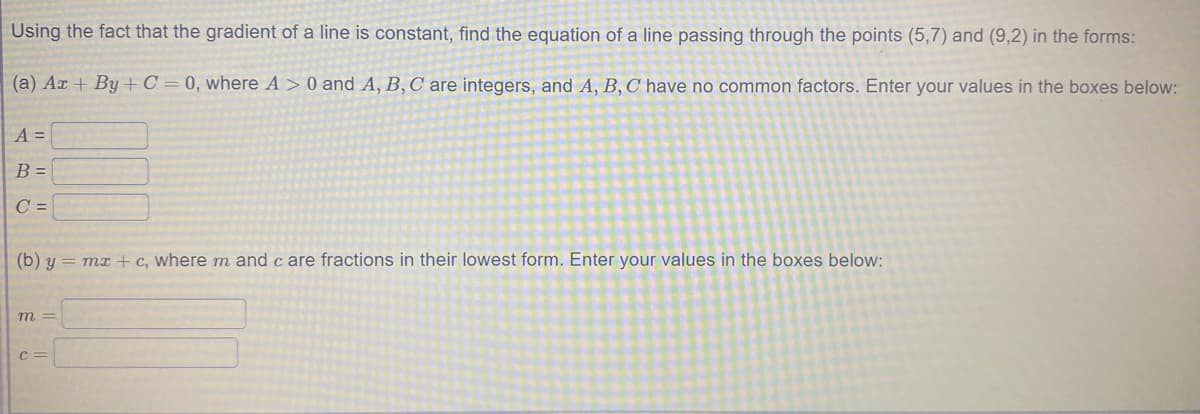 Using the fact that the gradient of a line is constant, find the equation of a line passing through the points (5,7) and (9,2) in the forms:
(a) Ar + By + C = 0, where A > 0 and A, B, C are integers, and A, B, C have no common factors. Enter your values in the boxes below:
A =
B =
C =
(b) y = mx + c, where m and c are fractions in their lowest form. Enter your values in the boxes below:
m =
