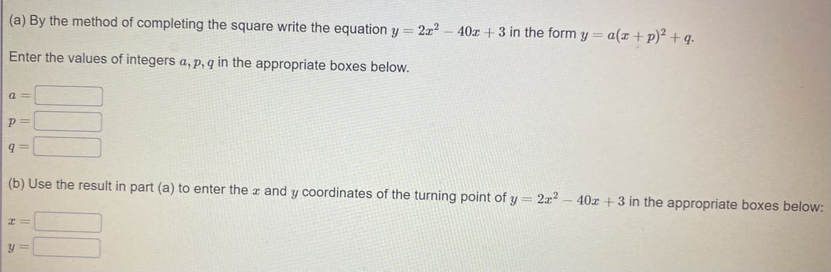 (a) By the method of completing the square write the equation y = 2x
40x + 3 in the form y = a(x + p)² + q.
Enter the values of integers a, p, q in the appropriate boxes below.
a =
(b) Use the result in part (a) to enter the x and y coordinates of the turning point of y = 2x²
40x + 3 in the appropriate boxes below:
y =
