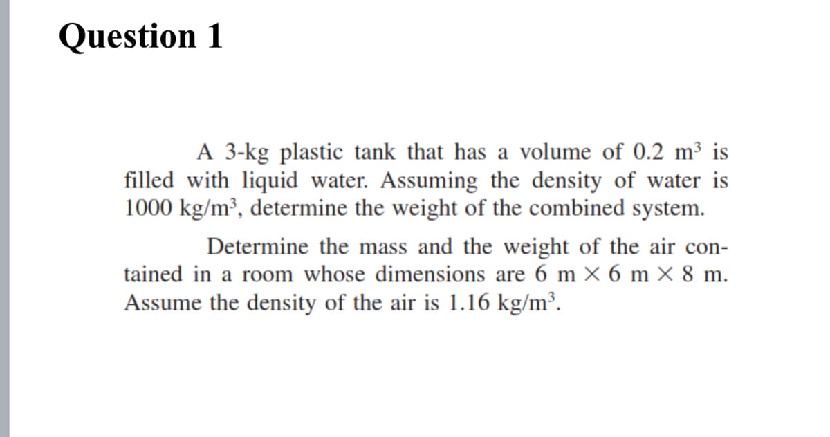 Question 1
A 3-kg plastic tank that has a volume of 0.2 m³ is
filled with liquid water. Assuming the density of water is
1000 kg/m², determine the weight of the combined system.
Determine the mass and the weight of the air con-
tained in a room whose dimensions are 6 m × 6 m × 8 m.
Assume the density of the air is 1.16 kg/m².
