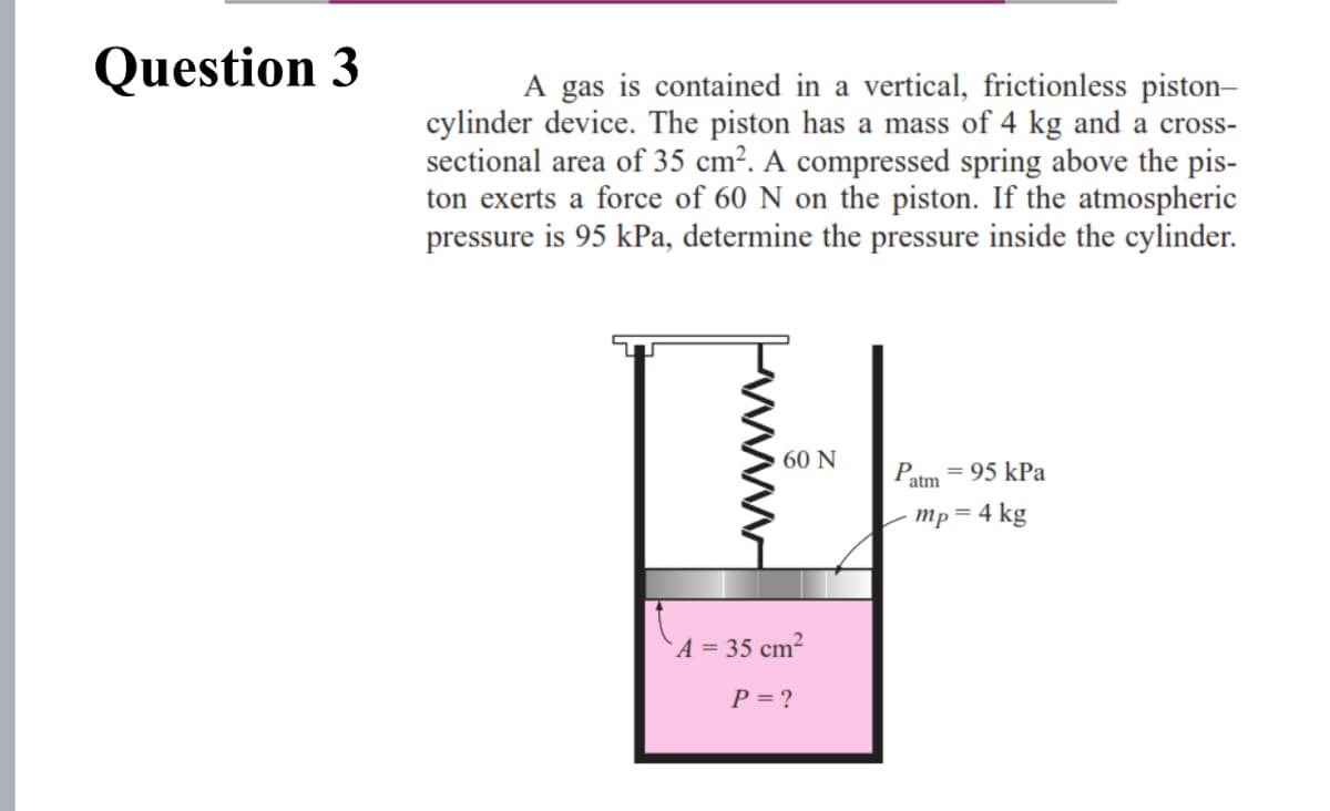 Question 3
A gas is contained in a vertical, frictionless piston-
cylinder device. The piston has a mass of 4 kg and a cross-
sectional area of 35 cm². A compressed spring above the pis-
ton exerts a force of 60 N on the piston. If the atmospheric
pressure is 95 kPa, determine the pressure inside the cylinder.
60 Ν
= 95 kPa
atm
Mp = 4 kg
A = 35 cm²
P = ?
