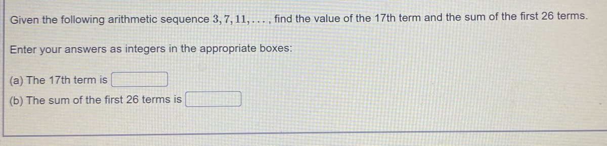 Given the following arithmetic sequence 3, 7, 11,. , find the value of the 17th term and the sum of the first 26 terms.
....
Enter your answers as integers in the appropriate boxes:
(a) The 17th term is
(b) The sum of the first 26 terms is
