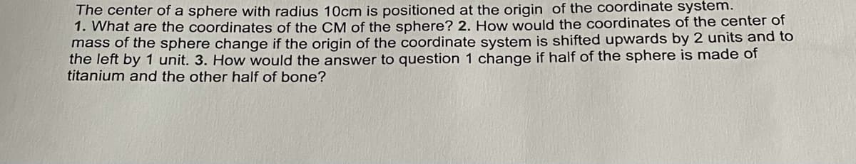 The center of a sphere with radius 1Ocm is positioned at the origin of the coordinate system.
1. What are the coordinates of the CM of the sphere? 2. How would the coordinates of the center of
mass of the sphere change if the origin of the coordinate system is shifted upwards by 2 units and to
the left by 1 unit. 3. How would the answer to question 1 change if half of the sphere is made of
titanium and the other half of bone?
