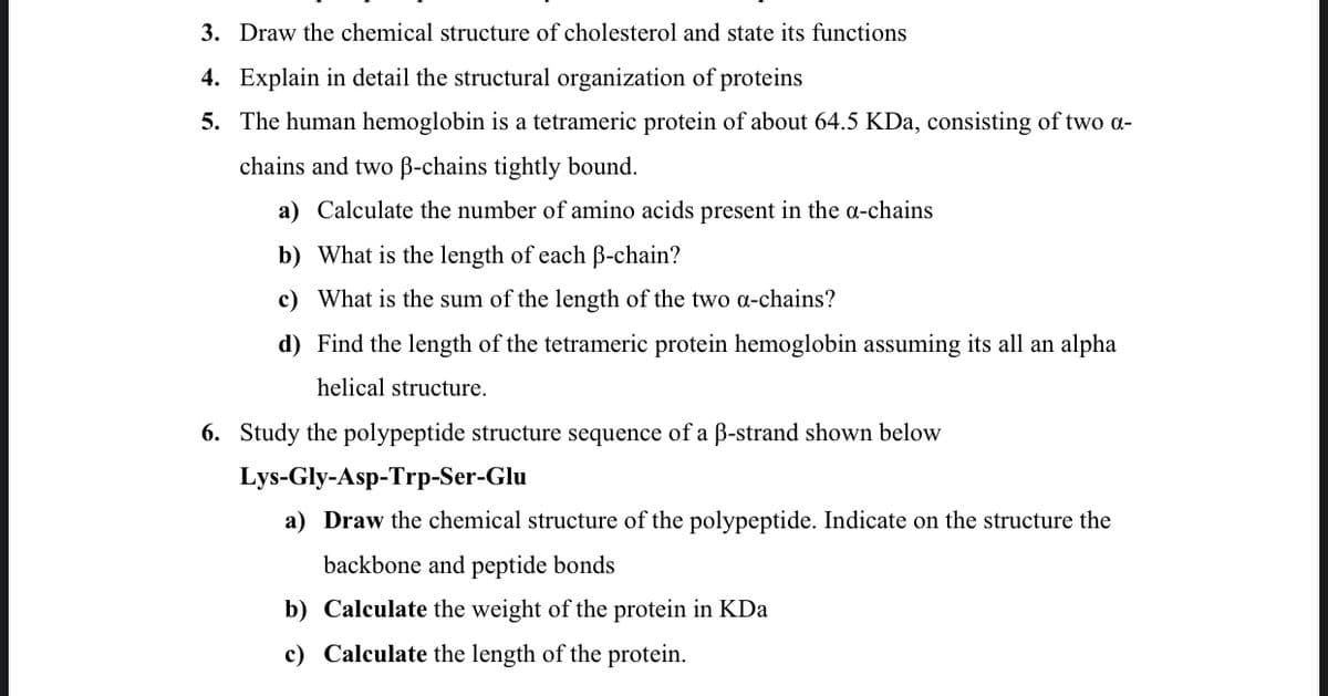 3. Draw the chemical structure of cholesterol and state its functions
4. Explain in detail the structural organization of proteins
5. The human hemoglobin is a tetrameric protein of about 64.5 KDa, consisting of two a-
chains and two B-chains tightly bound.
a) Calculate the number of amino acids present in the a-chains
b) What is the length of each B-chain?
c) What is the sum of the length of the two a-chains?
d) Find the length of the tetrameric protein hemoglobin assuming its all an alpha
helical structure.
6. Study the polypeptide structure sequence of a B-strand shown below
Lys-Gly-Asp-Trp-Ser-Glu
a) Draw the chemical structure of the polypeptide. Indicate on the structure the
backbone and peptide bonds
b) Calculate the weight of the protein in KDa
c) Calculate the length of the protein.
