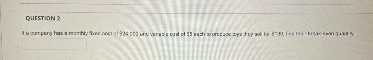 QUESTION 2
If a company has a monthly fixed cost of $24,000 and variable cost of $5 each to produce toys they sell for $130, find their break-even quantity.
