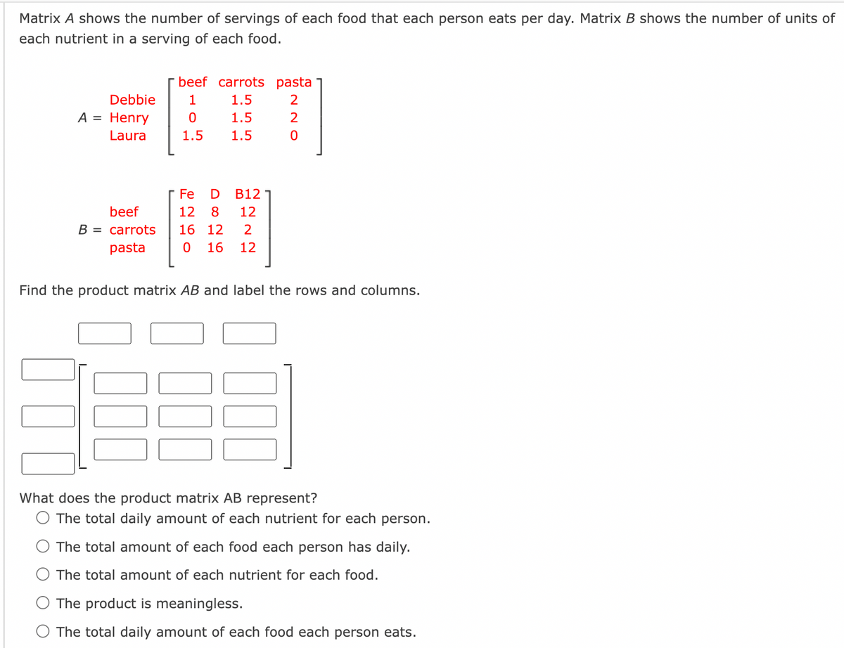 Matrix A shows the number of servings of each food that each person eats per day. Matrix B shows the number of units of
each nutrient in a serving of each food.
ITT
beef carrots pasta
Debbie
1
1.5
A = Henry
1.5
2
Laura
1.5
1.5
Fe
B12
beef
12
8
12
B = carrots
16 12
2
pasta
16
12
Find the product matrix AB and label the rows and columns.
What does the product matrix AB represent?
O The total daily amount of each nutrient for each person.
The total amount of each food each person has daily.
O The total amount of each nutrient for each food.
O The product is meaningless.
O The total daily amount of each food each person eats.
