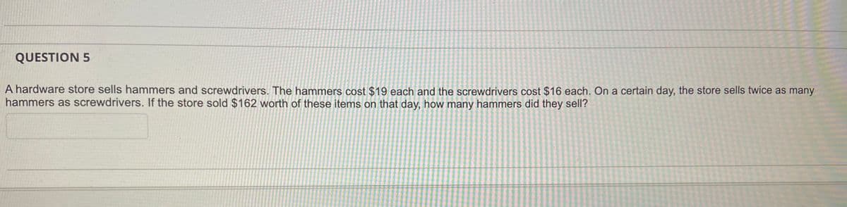 QUESTION 5
A hardware store sells hammers and screwdrivers. The hammers cost $19 each and the screwdrivers cost $16 each. On a certain day, the store sells twice as many
hammers as screwdrivers. If the store sold $162 worth of these items on that day, how many hammers did they sell?
