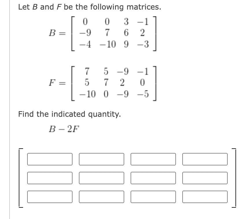 Let B and F be the following matrices.
0 3
-1
B =
-9
7 6 2
4
- 10 9
-3
5 -9
-1
F =
7 2
–10 0 -9 -5
5
Find the indicated quantity.
В - 2F
