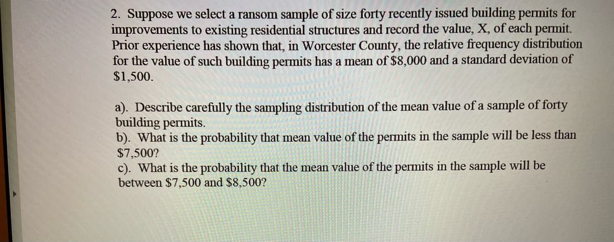 2. Suppose we select a ransom sample of size forty recently issued building permits for
improvements to existing residential structures and record the value, X, of each permit.
Prior experience has shown that, in Worcester County, the relative frequency distribution
for the value of such building permits has a mean of $8,000 and a standard deviation of
$1,500.
a). Describe carefully the sampling distribution of the mean value of a sample of forty
building permits.
b). What is the probability that mean value of the permits in the sample will be less than
$7,500?
c). What is the probability that the mean value of the permits in the sample will be
between $7,500 and $8,500?
