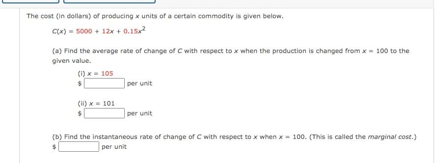 The cost (in dollars) of producing x units of a certain commodity is given below.
C(x) = 5000 + 12x + 0.15x2
(a) Find the average rate of change of C with respect to x when the production is changed from x = 100 to the
given value.
(i) x = 105
per unit
(ii) x = 101
$
per unit
(b) Find the instantaneous rate of change of C with respect to x when x = 100. (This is called the marginal cost.)
$
per unit
