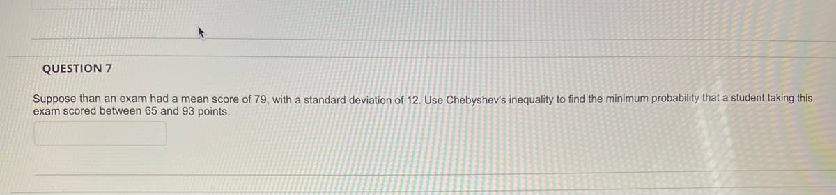 QUESTION 7
Suppose than an exam had a mean score of 79, with a standard deviation of 12. Use Chebyshev's inequality to find the minimum probability that a student taking this
exam scored between 65 and 93 points.
